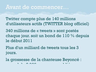 Avant de commencer…
Twitter compte plus de 140 millions
d'utilisateurs actifs (TWITTER blog officiel)
340 millions de « tweets » sont postés
chaque jour. soit un bond de 110 % depuis
le début 2011
Plus d'un milliard de tweets tous les 3
jours.
la grossesse de la chanteuse Beyoncé :
record de 8 900 messages publiés par
 