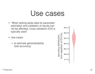 P. Raamana
accuracydistribution 
fromrepetitionofCV(%)
Use cases
• “When setting aside data for parameter
estimation and validation of results can
not be afforded, cross-validation (CV) is
typically used”
• Use cases:
• to estimate generalizability  
(test accuracy)
30
 