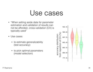 P. Raamana
accuracydistribution 
fromrepetitionofCV(%)
Use cases
• “When setting aside data for parameter
estimation and validation of results can
not be afforded, cross-validation (CV) is
typically used”
• Use cases:
• to estimate generalizability  
(test accuracy)
• to pick optimal parameters  
(model selection)
30
 