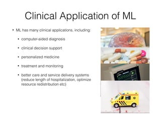 Clinical Application of ML
• ML has many clinical applications, including:
• computer-aided diagnosis
• clinical decision support
• personalized medicine
• treatment and monitoring
• better care and service delivery systems
(reduce length of hospitalization, optimize
resource redistribution etc)
 