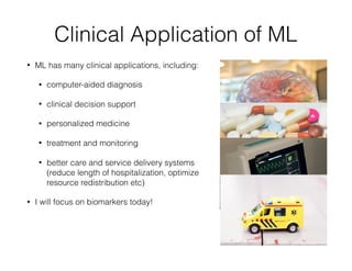 Clinical Application of ML
• ML has many clinical applications, including:
• computer-aided diagnosis
• clinical decision support
• personalized medicine
• treatment and monitoring
• better care and service delivery systems
(reduce length of hospitalization, optimize
resource redistribution etc)
• I will focus on biomarkers today!
 