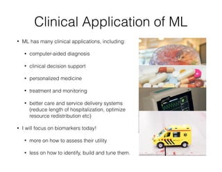 Clinical Application of ML
• ML has many clinical applications, including:
• computer-aided diagnosis
• clinical decision support
• personalized medicine
• treatment and monitoring
• better care and service delivery systems
(reduce length of hospitalization, optimize
resource redistribution etc)
• I will focus on biomarkers today!
• more on how to assess their utility
• less on how to identify, build and tune them.
 