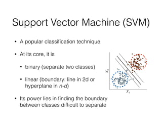 Support Vector Machine (SVM)
• A popular classiﬁcation technique
• At its core, it is
• binary (separate two classes)
• linear (boundary: line in 2d or
hyperplane in n-d)
• Its power lies in ﬁnding the boundary
between classes difﬁcult to separate
 