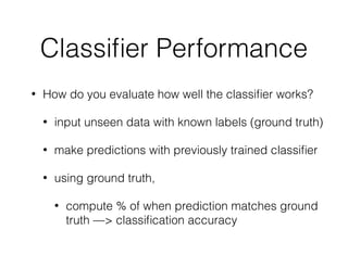 Classiﬁer Performance
• How do you evaluate how well the classiﬁer works?
• input unseen data with known labels (ground truth)
• make predictions with previously trained classiﬁer
• using ground truth,
• compute % of when prediction matches ground
truth —> classiﬁcation accuracy
 