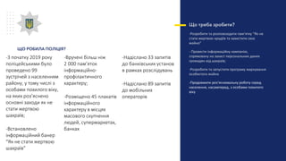 Що треба зробити?
-Розробити та розповсюдити пам’ятку “Як не
стати жертвою крадіїв та захистити своє
майно”
- Провести інформаційну кампанію,
спрямовану на захист персональних даних
громадян від шахраїв;
-Розробити та запустити програму маркування
особистого майна
-Продовжити роз’яснювальну роботу серед
населення, насамперед, з особами похилого
віку
-З початку 2019 року
поліцейськими було
проведено 99
зустрічей з населенням
району, у тому числі з
особами похилого віку,
на яких роз’яснено
основні заходи як не
стати жертвою
шахраїв;
-Встановлено
інформаційний банер
“Як не стати жертвою
шахраїв”
-Вручені більш ніж
2 000 пам’яток
інформаційно-
профілактичного
характеру;
-Розміщено 45 плакатів
інформаційного
характеру в місцях
масового скупчення
людей, супермаркетах,
банках
-Надіслано 33 запитів
до банківських установ
в рамках розслідувань
-Надіслано 89 запитів
до мобільних
операторів
ЩО РОБИЛА ПОЛІЦІЯ?
 