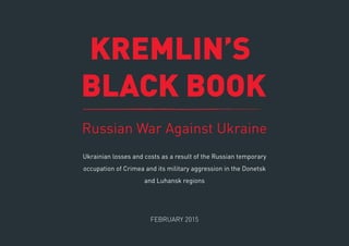 KREMLIN’S
BLACK BOOK
Russian War Against Ukraine
FEBRUARY 2015
Ukrainian losses and costs as a result of the Russian temporary
occupation of Crimea and its military aggression in the Donetsk
and Luhansk regions
 