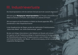 ІІІ. Industrieverluste
Die Industrieproduktion erlitt die stärksten Verluste durch die russische Aggression
2014 betrug der Rückgang der Industrieproduktion 10,7 Prozent, einschließlich im
Gebiet von Donezk 31,5 Prozent, und im Gebiet von Luhansk 42 Prozent
2014 verringerte sich die Produktion im Gebiet von Donezk gegenüber 2013
ausnahmslos in allen Hauptindustriearten
In den Hauptbranchen der Region wurden die traditionellen Produktionsketten
„Kohle-Koks-Metall“ und „Kohle-Elektroenergie“ gestört
Bei den noch tätigen Unternehmen in den Gebieten von Donezk und Luhansk
verringerten sich die Produktionsumfänge im Zusammenhang mit Verzögerungen bei
der Rohstoffzulieferung und der Fertigwarenausfuhr, sowie Schäden an Produktions-
und Infrastrukturobjekten, der Wasser- und Stromversorgung, und der vorübergehend
eingestellten Bankgeschäfte
 