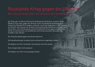 Russlands Krieg gegen die Ukraine
Blut, Tod und Zerstörung in der Ukraine an den Händen Putins
Der Krieg, der im Februar 2014 durch die Russische Föderation, an deren Spitze
Wladimir Putin steht, gegen die Ukraine mit der vorübergehende Besetzung der
Autonomen Republik Krim begann, sowie der russischen Aggression in den Gebieten
von Donezk und Luhansk, der direkten Unterstützung Russlands von internationalen
Terroristen, und mit Erpressung und wirtschaftlichem Druck gegen unseren Staat,
führte zu menschlichen, wirtschaftlichen und infrastrukturellen Verlusten und
Schäden in der Ukraine
Der Krieg Russlands gegen die Ukraine dauert an
Die Kampfhandlungen erlauben keine verlässlichen endgültigen Zahlen
Das Regime von Putin wird dafür international verurteilt werden
Kein einziges Opfer wird vergessen
Das Regime von Putin muss gestoppt werden
 