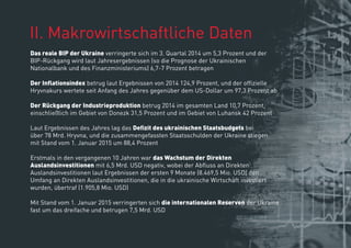 ІІ. Makrowirtschaftliche Daten
Das reale BIP der Ukraine verringerte sich im 3. Quartal 2014 um 5,3 Prozent und der
BIP-Rückgang wird laut Jahresergebnissen (so die Prognose der Ukrainischen
Nationalbank und des Finanzministeriums) 6,7-7 Prozent betragen
Der Inﬂationsindex betrug laut Ergebnissen von 2014 124,9 Prozent, und der ofﬁzielle
Hryvnakurs wertete seit Anfang des Jahres gegenüber dem US-Dollar um 97,3 Prozent ab
Der Rückgang der Industrieproduktion betrug 2014 im gesamten Land 10,7 Prozent,
einschließlich im Gebiet von Donezk 31,5 Prozent und im Gebiet von Luhansk 42 Prozent
Erstmals in den vergangenen 10 Jahren war das Wachstum der Direkten
Auslandsinvestitionen mit 6,5 Mrd. USD negativ, wobei der Abﬂuss an Direkten
Auslandsinvestitionen laut Ergebnissen der ersten 9 Monate (8.469,5 Mio. USD) den
Umfang an Direkten Auslandsinvestitionen, die in die ukrainische Wirtschaft investiert
wurden, übertraf (1.905,8 Mio. USD)
Mit Stand vom 1. Januar 2015 verringerten sich die internationalen Reserven der Ukraine
fast um das dreifache und betrugen 7,5 Mrd. USD
 