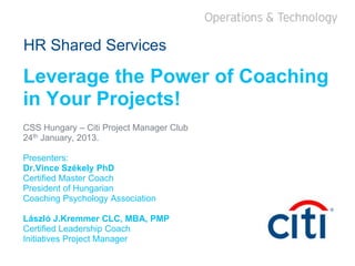 HR Shared Services
Leverage the Power of Coaching
in Your Projects!
CSS Hungary – Citi Project Manager Club
24th January, 2013.
Presenters:
Dr.Vince Székely PhD
Certified Master Coach
President of Hungarian
Coaching Psychology Association
László J.Kremmer CLC, MBA, PMP
Certified Leadership Coach
Initiatives Project Manager
 