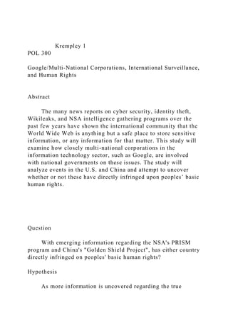 Krempley 1
POL 300
Google/Multi-National Corporations, International Surveillance,
and Human Rights
Abstract
The many news reports on cyber security, identity theft,
Wikileaks, and NSA intelligence gathering programs over the
past few years have shown the international community that the
World Wide Web is anything but a safe place to store sensitive
information, or any information for that matter. This study will
examine how closely multi-national corporations in the
information technology sector, such as Google, are involved
with national governments on these issues. The study will
analyze events in the U.S. and China and attempt to uncover
whether or not these have directly infringed upon peoples’ basic
human rights.
Question
With emerging information regarding the NSA's PRISM
program and China's "Golden Shield Project", has either country
directly infringed on peoples' basic human rights?
Hypothesis
As more information is uncovered regarding the true
 