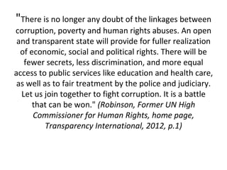 "There is no longer any doubt of the linkages between
corruption, poverty and human rights abuses. An open
 and transparent state will provide for fuller realization
  of economic, social and political rights. There will be
   fewer secrets, less discrimination, and more equal
access to public services like education and health care,
 as well as to fair treatment by the police and judiciary.
  Let us join together to fight corruption. It is a battle
      that can be won." (Robinson, Former UN High
      Commissioner for Human Rights, home page,
          Transparency International, 2012, p.1)
 