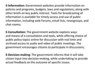 E-Information: Government websites provide information on
policies and programs, budgets, laws and regulations; along with
other briefs on key public interest. Tools for broadcasting of
Information is available for timely access and use of public
information, including web Forums, email lists, newsgroups, and
chat rooms;

E-Consultation: The government website explains ways
and means of e-consultation and tools, while offering choice of
public policy topics online for discussion with real time and
archived access to audio and video of public meetings. The
government encourages citizens to participate in discussions;

E-Decision-making: The government informs that it will take
citizen input into decision-making, while undertaking to provide
actual feedback on the outcome of specific issues.
 