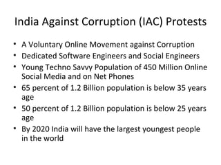 India Against Corruption (IAC) Protests
• A Voluntary Online Movement against Corruption
• Dedicated Software Engineers and Social Engineers
• Young Techno Savvy Population of 450 Million Online
  Social Media and on Net Phones
• 65 percent of 1.2 Billion population is below 35 years
  age
• 50 percent of 1.2 Billion population is below 25 years
  age
• By 2020 India will have the largest youngest people
  in the world
 