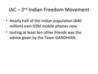 IAC – 2nd Indian Freedom Movement
• Nearly half of the Indian population (640
  million) own GSM mobile phones now
• texting at least ten other friends was the
  advice given by the Team GANDHIAN.
 