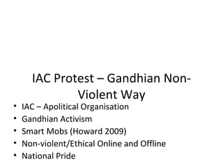 IAC Protest – Gandhian Non-
              Violent Way
•   IAC – Apolitical Organisation
•   Gandhian Activism
•   Smart Mobs (Howard 2009)
•   Non-violent/Ethical Online and Offline
•   National Pride
 