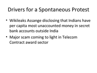 Drivers for a Spontaneous Protest
• Wikileaks Assange disclosing that Indians have
  per capita most unaccounted money in secret
  bank accounts outside India
• Major scam coming to light in Telecom
  Contract award sector
 