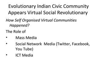 Evolutionary Indian Civic Community
 Appears Virtual Social Revolutionary
How Self Organised Virtual Communities
  Happened?
The Role of
•    Mass Media
•    Social Network Media (Twitter, Facebook,
     You Tube)
•    ICT Media
 