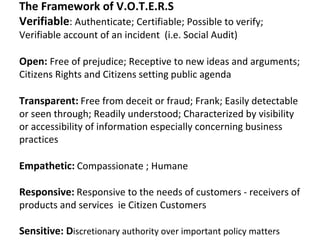 The Framework of V.O.T.E.R.S
Verifiable: Authenticate; Certifiable; Possible to verify;
Verifiable account of an incident (i.e. Social Audit)

Open: Free of prejudice; Receptive to new ideas and arguments;
Citizens Rights and Citizens setting public agenda

Transparent: Free from deceit or fraud; Frank; Easily detectable
or seen through; Readily understood; Characterized by visibility
or accessibility of information especially concerning business
practices

Empathetic: Compassionate ; Humane

Responsive: Responsive to the needs of customers - receivers of
products and services ie Citizen Customers

Sensitive: Discretionary authority over important policy matters
 