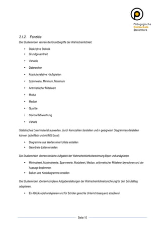 2.1.2. Feinziele
Die Studierenden kennen die Grundbegriffe der Wahrscheinlichkeit:

       •   Deskriptive Statistik
       •   Grundgesamtheit

       •   Variable

       •   Datenreihen

       •   Absolute/relative Häufigkeiten

       •   Spannweite, Minimum, Maximum

       •   Arithmetischer Mittelwert

       •   Modus

       •   Median

       •   Quartile

       •   Standardabweichung

       •   Varianz

Statistisches Datenmaterial auswerten, durch Kennzahlen darstellen und in geeigneten Diagrammen darstellen
können (schriftlich und mit MS Excel)

       •   Diagramme aus Werten einer Urliste erstellen
       •   Geordnete Listen erstellen

Die Studierenden können einfache Aufgaben der Wahrscheinlichkeitsrechnung lösen und analysieren

       •   Minimalwert, Maximalwerte, Spannwerte, Modalwert, Median, arithmetischer Mittelwert berechnen und der
           Aussage bestimmen
       •   Balken und Kreisdiagramme erstellen

Die Studierenden können komplexe Aufgabenstellungen der Wahrscheinlichkeitsrechnung für den Schulalltag
adaptieren.

       •   Ein Glücksspiel analysieren und für Schüler gerechte Unterrichtssequenz adaptieren




	
                                                                	
  
	
  
                                                       Seite 10   	
  
 
