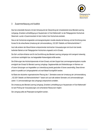 3      Zusammenfassung und Ausblick

Das hier entwickelte Szenario mit dem Schwerpunkt der Überprüfung der Umsetzbarkeit eines Blended Learning
Lehrgangs „Erweitere Lehrbefähigung an Hauptschulen im Fach Mathematik“ an der Pädagogischen Hochschule
Steiermark wurde in Zusammenarbeit mit dem Institut 2 der Hochschule erarbeitet.

Das an der Hochschule eingesetzte Lernmanagmentsystem moodle erlaubte die Nutzung und die Einrichtung eines
Kurses für die entwurfweise Umsetzung der Lehrveranstaltung „122.3201 Statistik und Wahrscheinlichkeit 1“.

Auch alle anderen den Muss-Kriterien entsprechenden technischen Voraussetzungen sind durch den bereits
laufenden Betrieb an der Pädagogischen Hochschule umgesetzt und im Einsatz.

Die Soll- und Kann-Kriterien sind für die Durchführung des Blended Learning Lehrgangs nicht zwingend notwendig
und können nachträglich bzw. bei festgestellter Notwendigkeit erfüllt werden.

Die Erfahrungen des Hochschulpersonals mit dem Einsatz und dem Support des Lernmanagementsystems moodle
ermöglicht den Einsatz für Blended Learning Lehrgänge. Gegebenenfalls sind Weiterbildungen im Rahmen von
eTutoren Schulungen von Angestellten zur Unterstützung bereits geschulter eTutoren zweckmäßig. Diese können
jedoch im parallel zum Lehrgangsbetrieb und nach Bedarf durchgeführt werden.

Auf Basis der skizzierten organisatorischen Planung des 1. Semesters sowie der Umsetzung der Lehrveranstaltung
„122.3201 Statistik und Wahrscheinlichkeit 1“ lassen sich auch alle weiteren Semester und Lehrveranstaltungen
(siehe 1.3 Lehrveranstaltungen des Lehrgangs) entsprechend umstellen.

Die Umsetzung des Blended Learning Lehrgangs „Erweitere Lehrbefähigung an Hauptschulen im Fach Mathematik“
ist nach Prüfung der Voraussetzungen und vorhandenen Ressourcen möglich.

Der Lehrgang sollte als Pilotprojekt durchgeführt werden.




	
                                                                	
  
	
  
                                                      Seite 20    	
  
 