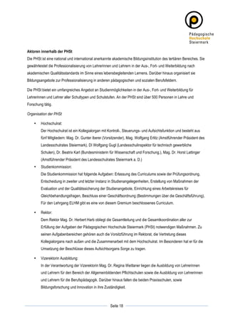 Aktoren innerhalb der PHSt
Die PHSt ist eine national und international anerkannte akademische Bildungsinstitution des tertiären Bereiches. Sie
gewährleistet die Professionalisierung von Lehrerinnen und Lehrern in der Aus-, Fort- und Weiterbildung nach
akademischen Qualitätsstandards im Sinne eines lebensbegleitenden Lernens. Darüber hinaus organisiert sie
Bildungsangebote zur Professionalisierung in anderen pädagogischen und sozialen Berufsfeldern.

Die PHSt bietet ein umfangreiches Angebot an Studienmöglichkeiten in der Aus-, Fort- und Weiterbildung für
Lehrerinnen und Lehrer aller Schultypen und Schulstufen. An der PHSt sind über 500 Personen in Lehre und
Forschung tätig.

Organisation der PHSt

       •   Hochschulrat:
           Der Hochschulrat ist ein Kollegialorgan mit Kontroll-, Steuerungs- und Aufsichtsfunktion und besteht aus
           fünf Mitgliedern: Mag. Dr. Gunter Iberer (Vorsitzender), Mag. Wolfgang Erlitz (Amstführender Präsident des
           Landesschulrates Steiermark), DI Wolfgang Gugl (Landesschulinspektor für technisch gewerbliche
           Schulen), Dr. Beatrix Karl (Bundesministerin für Wissenschaft und Forschung.), Mag. Dr. Horst Lattinger
           (Amstführender Präsident des Landesschulrates Steiermark a. D.)
       •   Studienkommission:
           Die Studienkommission hat folgende Aufgaben: Erlassung des Curriculums sowie der Prüfungsordnung,
           Entscheidung in zweiter und letzter Instanz in Studienangelegenheiten, Erstellung von Maßnahmen der
           Evaluation und der Qualitätssicherung der Studienangebote, Einrichtung eines Arbeitskreises für
           Gleichbehandlungsfragen, Beschluss einer Geschäftsordnung (Bestimmungen über die Geschäftsführung).
           Für den Lehrgang ELHM gibt es eine von diesem Gremium beschlossenes Curriculum.

       •   Rektor:
           Dem Rektor Mag. Dr. Herbert Harb obliegt die Gesamtleitung und die Gesamtkoordination aller zur
           Erfüllung der Aufgaben der Pädagogischen Hochschule Steiermark (PHSt) notwendigen Maßnahmen. Zu
           seinen Aufgabenbereichen gehören auch die Vorsitzführung im Rektorat, die Vertretung dieses
           Kollegialorgans nach außen und die Zusammenarbeit mit dem Hochschulrat. Im Besonderen hat er für die
           Umsetzung der Beschlüsse dieses Aufsichtsorgans Sorge zu tragen.

       •   Vizerektorin Ausbildung:
           In der Verantwortung der Vizerektorin Mag. Dr. Regina Weitlaner liegen die Ausbildung von Lehrerinnen
           und Lehrern für den Bereich der Allgemeinbildenden Pflichtschulen sowie die Ausbildung von Lehrerinnen
           und Lehrern für die Berufspädagogik. Darüber hinaus fallen die beiden Praxisschulen, sowie
           Bildungsforschung und Innovation in ihre Zuständigkeit.


	
                                                                   	
  
	
  
                                                        Seite 18     	
  
 