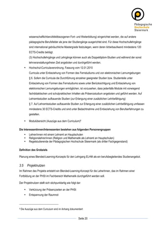 wissenschaftlichberufsfeldbezogenen Fort- und Weiterbildung) eingerichtet werden, die auf andere
               pädagogische Berufsfelder als jene der Studiengänge ausgerichtet sind. Für diese Hochschullehrgänge
               sind international gebräuchliche Mastergrade festzulegen, wenn deren Arbeitsaufwand mindestens 120
               ECTS-Credits beträgt.
               (3) Hochschullehrgänge und Lehrgänge können auch als Doppeldiplom-Studien und während der sonst
               lehrveranstaltungsfreien Zeit angeboten und durchgeführt werden.
          •    Hochschul-Curriculaverordnung, Fassung vom 12.01.2010
               Curricula unter Einbeziehung von Formen des Fernstudiums und von elektronischen Lernumgebungen
               § 6. Sofern die Curricula die Durchführung einzelner geeigneter Studien bzw. Studienteile unter
               Einbeziehung von Formen des Fernstudiums sowie unter Berücksichtigung und Einbeziehung von
               elektronischen Lernumgebungen ermöglichen, ist vorzusehen, dass jedenfalls Module mit vorwiegend
               fachdidaktischen und schulpraktischen Inhalten als Präsenzstudium angeboten und geführt werden. Auf
               Lehramtsstudien aufbauende Studien (zur Erlangung einer zusätzlichen Lehrbefähigung)
               § 7. Auf Lehramtsstudien aufbauende Studien zur Erlangung einer zusätzlichen Lehrbefähigung umfassen
               mindestens 30 ECTS-Credits und sind unter Bedachtnahme und Einbeziehung von Berufserfahrungen zu
               gestalten.

          •    Modulübersicht (Auszüge aus dem Curriculum)9

Die Interessentinnen/Interessenten bestehen aus folgenden Personengruppen
          •    Lehrer/innen mit einem Lehramt an Hauptschulen
          •    Religionslehrer/innen (Religion und Mathematik als Lehramt an Hauptschulen)
          •    Regelstudierende der Pädagogischen Hochschule Steiermark (als dritter Fachgegenstand)

Definition des Grobziels

Planung eines Blended-Learning-Konzepts für den Lehrgang ELHM als ein berufsbegleitendes Studienangebot.


3.5           Projektnutzen
Im Rahmen des Projekts entsteht ein Blended-Learning-Konzept für die LeherInnen, das im Rahmen einer
Fortbildung an der PHSt im Fachbereich Mathematik durchgeführt werden soll.

Der Projektnutzen stellt sich stichpunktartig wie folgt dar:

          •    Verkürzung der Präsenzzeiten an der PHSt
          •    Entspannung der Raumnot



9      Die Auszüge aus dem Curiculum sind im Anhang dokumentiert

	
                                                                     	
  
	
  
                                                            Seite 20   	
  
 