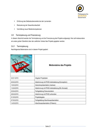 •    Erhöhung des Selbststudienanteils bei den Lernenden

       •    Reduzierung der Gesamtkurslaufzeit

       •    Vermittlung neuer Medienkompetenzen


3.6        Terminplanung und Finanzierung
In diesem Abschnitt werden die Terminplanung und die Finanzierung des Projekts aufgezeigt. Hier soll insbesondere
ein erster grober Überblick über den zeitlichen Verlauf des Projekts gegeben werden.


3.6.1 Terminplanung
Nachfolgende Meilensteine sind in diesem Projekt geplant:




                                                            Meilensteine des Projekts




22.01.2010                             Abgabe Projektplan

20.02.2010                             Abstimmung mit PHSt Institutsleitung (Konzeption)
15.03.2010                             Zwischenpräsentation (mahara)
13.04.2010                             Abstimmung mit PHSt Institutsleitung (BL-Konzept)
23.04.2010                             Fertigstellung Dokumentation
28.04.2010                             Abstimmung mit PHSt Lehrenden
01.05.2010                             Projektabgabe
07.05.2010                             Fertigstellung Abschlusspräsentation
14.05.2010                             Abschlusspräsentation (Präsenz)




	
                                                                	
  
	
  
                                                       Seite 21   	
  
 