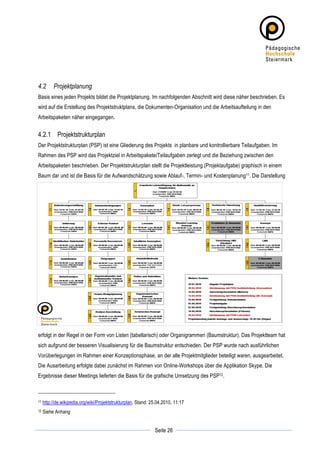 4.2         Projektplanung
Basis eines jeden Projekts bildet die Projektplanung. Im nachfolgenden Abschnitt wird diese näher beschrieben. Es
wird auf die Erstellung des Projektstruktplans, die Dokumenten-Organisation und die Arbeitsaufteilung in den
Arbeitspaketen näher eingegangen.


4.2.1 Projektstrukturplan
Der Projektstrukturplan (PSP) ist eine Gliederung des Projekts in planbare und kontrollierbare Teilaufgaben. Im
Rahmen des PSP wird das Projektziel in Arbeitspakete/Teilaufgaben zerlegt und die Beziehung zwischen den
Arbeitspaketen beschrieben. Der Projektstrukturplan stellt die Projektleistung (Projektaufgabe) graphisch in einem
Baum dar und ist die Basis für die Aufwandschätzung sowie Ablauf-, Termin- und Kostenplanung11. Die Darstellung




erfolgt in der Regel in der Form von Listen (tabellarisch) oder Organigrammen (Baumstruktur). Das Projektteam hat
sich aufgrund der besseren Visualisierung für die Baumstruktur entschieden. Der PSP wurde nach ausführlichen
Vorüberlegungen im Rahmen einer Konzeptionsphase, an der alle Projektmitglieder beteiligt waren, ausgearbeitet.
Die Ausarbeitung erfolgte dabei zunächst im Rahmen von Online-Workshops über die Applikation Skype. Die
Ergebnisse dieser Meetings lieferten die Basis für die grafische Umsetzung des PSP12.



11     http://de.wikipedia.org/wiki/Projektstrukturplan, Stand: 25.04.2010, 11:17
12     Siehe Anhang

	
                                                                            	
  
	
  
                                                                 Seite 26     	
  
 