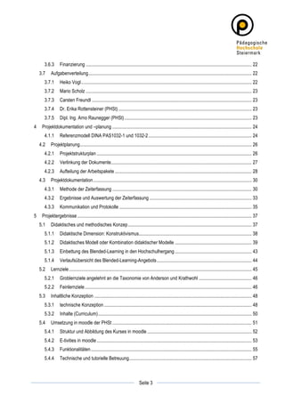 3.6.3	
   Finanzierung .......................................................................................................................................... 22	
  
       3.7	
   Aufgabenverteilung........................................................................................................................................ 22	
  
           3.7.1	
   Heiko Vogl.............................................................................................................................................. 22	
  
           3.7.2	
   Mario Scholz .......................................................................................................................................... 23	
  
           3.7.3	
   Carsten Freundl ..................................................................................................................................... 23	
  
           3.7.4	
   Dr. Erika Rottensteiner (PHSt) ............................................................................................................... 23	
  
           3.7.5	
   Dipl. Ing. Arno Raunegger (PHSt) .......................................................................................................... 23	
  
4	
   Projektdokumentation und –planung .................................................................................................................... 24	
  
           4.1.1	
   Referenzmodell DINA PAS1032-1 und 1032-2 ...................................................................................... 24	
  
       4.2	
   Projektplanung............................................................................................................................................... 26	
  
           4.2.1	
   Projektstrukturplan ................................................................................................................................. 26	
  
           4.2.2	
   Verlinkung der Dokumente..................................................................................................................... 27	
  
           4.2.3	
   Aufteilung der Arbeitspakete .................................................................................................................. 28	
  
       4.3	
   Projektdokumentation.................................................................................................................................... 30	
  
           4.3.1	
   Methode der Zeiterfassung .................................................................................................................... 30	
  
           4.3.2	
   Ergebnisse und Auswertung der Zeiterfassung ..................................................................................... 33	
  
           4.3.3	
   Kommunikation und Protokolle .............................................................................................................. 35	
  
5	
   Projektergebnisse ................................................................................................................................................. 37	
  
       5.1	
   Didaktisches und methodisches Konzep....................................................................................................... 37	
  
           5.1.1	
   Didaktische Dimension: Konstruktivismus.............................................................................................. 38	
  
           5.1.2	
   Didaktisches Modell oder Kombination didaktischer Modelle ................................................................ 39	
  
           5.1.3	
   Einbettung des Blended-Learning in den Hochschulhergang ................................................................ 43	
  
           5.1.4	
   Verlaufsübersicht des Blended-Learning-Angebots ............................................................................... 44	
  
       5.2	
   Lernziele ........................................................................................................................................................ 45	
  
           5.2.1	
   Groblernziele angelehnt an die Taxonomie von Anderson und Krathwohl ............................................ 46	
  
           5.2.2	
   Feinlernziele........................................................................................................................................... 46	
  
       5.3	
   Inhaltliche Konzeption ................................................................................................................................... 48	
  
           5.3.1	
   technische Konzeption ........................................................................................................................... 48	
  
           5.3.2	
   Inhalte (Curriculum)................................................................................................................................ 50	
  
       5.4	
   Umsetzung in moodle der PHSt .................................................................................................................... 51	
  
           5.4.1	
   Struktur und Abbildung des Kurses in moodle ....................................................................................... 52	
  
           5.4.2	
   E-tivities in moodle ................................................................................................................................. 53	
  
           5.4.3	
   Funktionalitäten...................................................................................................................................... 55	
  
           5.4.4	
   Technische und tutorielle Betreuung...................................................................................................... 57	
  



	
                                                                                                      	
  
	
  
                                                                                       Seite 3          	
  
 