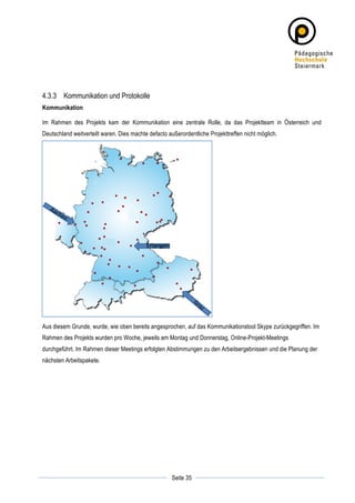 4.3.3 Kommunikation und Protokolle
Kommunikation

Im Rahmen des Projekts kam der Kommunikation eine zentrale Rolle, da das Projektteam in Österreich und
Deutschland weitverteilt waren. Dies machte defacto außerordentliche Projekttreffen nicht möglich.




Aus diesem Grunde, wurde, wie oben bereits angesprochen, auf das Kommunikationstool Skype zurückgegriffen. Im
Rahmen des Projekts wurden pro Woche, jeweils am Montag und Donnerstag, Online-Projekt-Meetings
durchgeführt. Im Rahmen dieser Meetings erfolgten Abstimmungen zu den Arbeitsergebnissen und die Planung der
nächsten Arbeitspakete.




	
                                                               	
  
	
  
                                                      Seite 35   	
  
 