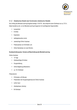 5.1.2 Didaktisches Modell oder Kombination didaktischer Modelle
Der Umfang des Blended-Learning-Angebots beträgt 1,5 ECTS, dies entspricht einem Workload von ca. 37,5 h.
Dabei handelt es sich, um ein Blended-Learning-Arragement mit nachfolgenden Eigenschaften:

       •   kurszentriert
       •   E-tivities

       •   Exploration

       •   selbstgesteuertes Lernen

       •   zweiwöchige Online Vorphase

       •   Präsenzphase von 8 Einheiten und

       •   Online Nachphase von zwei Wochen.

Kurzbeschreibung bzw. Verweis auf Beschreibung des Blended-Learning:

Online-Vorphase
       •   14 Tage
       •   Arbeitsaufträge (E-tivities)

       •   Gruppenbildung

       •   Online Begleitung (Moderation)

       •   ca. 16 h Workload

Präsenztermin

       •   8 Einheiten a 45 Minuten
       •   Präsentation der Gruppenergebnisse der Online-Vorphase

       •   Lehrer Input

       •   Arbeitsphasen (Activity)

       •   6h Workload




	
                                                             	
  
	
  
                                                    Seite 39   	
  
 