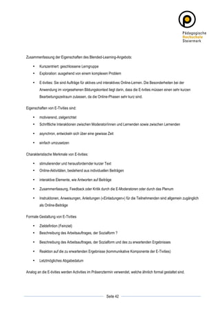 Zusammenfassung der Eigenschaften des Blended-Learning-Angebots:

       •   Kurszentriert: geschlossene Lerngruppe
       •   Exploration: ausgehend von einem komplexen Problem

       •   E-tivities: Sie sind Aufträge für aktives und interaktives Online-Lernen. Die Besonderheiten bei der
           Anwendung im vorgesehenen Bildungskontext liegt darin, dass die E-tvities müssen einen sehr kurzen
           Bearbeitungszeitraum zulassen, da die Online-Phasen sehr kurz sind.

Eigenschaften von E-Tivities sind:

       •   motivierend, zielgerichtet
       •   Schriftliche Interaktionen zwischen Moderator/innen und Lernenden sowie zwischen Lernenden

       •   asynchron, entwickeln sich über eine gewisse Zeit

       •   einfach umzusetzen

Charakteristische Merkmale von E-tivities:

       •   stimulierender und herausfordernder kurzer Text
       •   Online-Aktivitäten, bestehend aus individuellen Beiträgen

       •   interaktive Elemente, wie Antworten auf Beiträge

       •   Zusammenfassung, Feedback oder Kritik durch die E-Moderatoren oder durch das Plenum

       •   Instruktionen, Anweisungen, Anleitungen («Einladungen») für die Teilnehmenden sind allgemein zugänglich
           als Online-Beiträge

Formale Gestaltung von E-Tivities

       •   Zieldefintion (Feinziel)
       •   Beschreibung des Arbeitsauftrages, der Sozialform ?

       •   Beschreibung des Arbeitsauftrages, der Sozialform und des zu erwartenden Ergebnisses

       •   Reaktion auf die zu erwartenden Ergebnisse (kommunikative Komponente der E-Tivities)

       •   Letztmögliches Abgabedatum

Analog an die E-tivities werden Activities im Präsenztermin verwendet, welche ähnlich formal gestaltet sind.




	
                                                                   	
  
	
  
                                                         Seite 42    	
  
 
