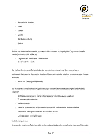 •   Arithmetischer Mittelwert

       •   Modus

       •   Median

       •   Quartile

       •   Standardabweichung

       •   Varianz



Statistisches Datenmaterial auswerten, durch Kennzahlen darstellen und in geeigneten Diagrammen darstellen
können (schriftlich und mit MS Excel)

       •   Diagramme aus Werten einer Urliste erstellen
       •   Geordnete Listen erstellen



Die Studierenden können einfache Aufgaben der Wahrscheinlichkeitsrechnung lösen und analysieren

Minimalwert, Maximalwerte, Spannwerte, Modalwert, Median, arithmetischer Mittelwert berechnen und der Aussage
bestimmen

       •   Balken und Kreisdiagramme erstellen



Die Studierenden können komplexe Aufgabenstellungen der Wahrscheinlichkeitsrechnung für den Schulalltag
adaptieren.

       •   Ein Glücksspiel analysieren und für Schüler gerechte Unterrichtssequenz adaptieren
       •   Zu erwerbende Kompetenzen

       •   Medienkompetenz

       •   Erstellung, auswerten und visualisieren von statistischen Daten mit einer Tabellenkalkulation

       •   Präsentation von Ergebnissen mittels audiovisueller Medien

       •   Lernprozesses in einem LMS folgen

Methodenkompetenzen:

Umsetzen des erworbenen Fachwissens bei der Konzeption eines Layoutkonzepts für eine wissenschaftliche Arbeit


	
                                                                  	
  
	
  
                                                        Seite 47    	
  
 