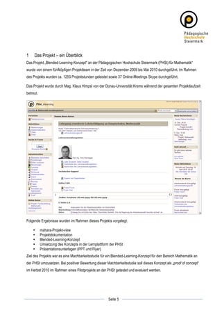 1      Das Projekt – ein Überblick
Das Projekt „Blended-Learning-Konzept" an der Pädagogischen Hochschule Steiermark (PHSt) für Mathematik“
wurde von einem fünfköpfigen Projektteam in der Zeit von Dezember 2009 bis Mai 2010 durchgeführt. Im Rahmen
des Projekts wurden ca. 1250 Projektstunden geleistet sowie 37 Online-Meetings Skype durchgeführt.

Das Projekt wurde durch Mag. Klaus Himpsl von der Donau-Universität Krems während der gesamten Projektlaufzeit
betreut.




Folgende Ergebnisse wurden im Rahmen dieses Projekts vorgelegt:

       •   mahara-Projekt-view
       •   Projektdokumentation
       •   Blended-Learning-Konzept
       •   Umsetzung des Konzepts in der Lernplattform der PHSt
       •   Präsentationsunterlagen (PPT und Flyer)
Ziel des Projekts war es eine Machbarkeitsstudie für ein Blended-Learning-Konzept für den Bereich Mathematik an
der PHSt umzusetzen. Bei positiver Bewertung dieser Machbarkeitsstudie soll dieses Konzept als „proof of concept“
im Herbst 2010 im Rahmen eines Pilotprojekts an der PHSt getestet und evaluiert werden.




	
                                                                	
  
	
  
                                                     Seite 5      	
  
 
