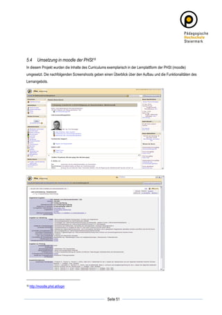 5.4         Umsetzung in moodle der PHSt18
In diesem Projekt wurden die Inhalte des Curriculums exemplarisch in der Lernplattform der PHSt (moodle)
umgesetzt. Die nachfolgenden Screenshoots geben einen Überblick über den Aufbau und die Funktionalitäten des
Lernangebots.




18     http://moodle.phst.at/login

	
                                                              	
  
	
  
                                                    Seite 51    	
  
 