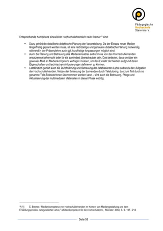 Entsprechende Kompetenz eines/einer Hochschullehrende/n nach Bremer19 sind:

       •   Dazu gehört die detaillierte didaktische Planung der Veranstaltung. Da der Einsatz neuer Medien
           längerfristig geplant werden muss, ist eine rechtzeitige und genauere didaktische Planung notwendig,
           während in der Präsenzlehre auch ggf. kurzfristige Anpassungen möglich sind.
       •   Auch die Planung und Betreuung des Medieneinsatzes selbst muss von den Hochschullehrenden
           ansatzweise beherrscht oder für sie zumindest überschaubar sein. Das bedeutet, dass sie über ein
           gewisses Maß an Medienkompetenz verfügen müssen, um den Einsatz der Medien aufgrund deren
           Eigenschaften und technischen Anforderungen definieren zu können.
       •   Letztendlich gehört auch die Durchführung und Betreuung der netzbasierten Lehre selbst zu den Aufgaben
           der Hochschullehrenden. Neben der Betreuung der Lernenden durch Teletutoring, das zum Teil durch so
           genannte Tele-TeletutorInnen übernommen werden kann – wird auch die Betreuung, Pflege und
           Aktualisierung der multimedialen Materialien in dieser Phase wichtig.




19[1]     C. Bremer, “Medienkompetenz von Hochschullehrenden im Kontext von Mediengestaltung und dem
Erstellungsprozess netzgestützter Lehre,” Medienkompetenz für die Hochschullehre., Münster: 2004, S. S. 197 - 214

	
                                                                   	
  
	
  
                                                         Seite 58    	
  
 