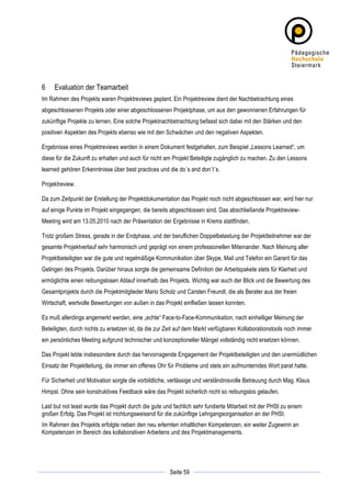 6      Evaluation der Teamarbeit
Im Rahmen des Projekts waren Projektreviews geplant. Ein Projektreview dient der Nachbetrachtung eines
abgeschlossenen Projekts oder einer abgeschlossenen Projektphase, um aus den gewonnenen Erfahrungen für
zukünftige Projekte zu lernen. Eine solche Projektnachbetrachtung befasst sich dabei mit den Stärken und den
positiven Aspekten des Projekts ebenso wie mit den Schwächen und den negativen Aspekten.

Ergebnisse eines Projektreviews werden in einem Dokument festgehalten, zum Beispiel „Lessons Learned“, um
diese für die Zukunft zu erhalten und auch für nicht am Projekt Beteiligte zugänglich zu machen. Zu den Lessons
learned gehören Erkenntnisse über best practices und die do´s and don´t´s.

Projektreview.

Da zum Zeitpunkt der Erstellung der Projektdokumentation das Projekt noch nicht abgeschlossen war, wird hier nur
auf einige Punkte im Projekt eingegangen, die bereits abgeschlossen sind. Das abschließende Projektreview-
Meeting wird am 13.05.2010 nach der Präsentation der Ergebnisse in Krems stattfinden.

Trotz großem Stress, gerade in der Endphase, und der beruflichen Doppelbelastung der Projektteilnehmer war der
gesamte Projektverlauf sehr harmonisch und geprägt von einem professionellen Miteinander. Nach Meinung aller
Projektbeteiligten war die gute und regelmäßige Kommunikation über Skype, Mail und Telefon ein Garant für das
Gelingen des Projekts. Darüber hinaus sorgte die gemeinsame Definition der Arbeitspakete stets für Klarheit und
ermöglichte einen reibungslosen Ablauf innerhalb des Projekts. Wichtig war auch der Blick und die Bewertung des
Gesamtprojekts durch die Projektmitglieder Mario Scholz und Carsten Freundl, die als Berater aus der freien
Wirtschaft, wertvolle Bewertungen von außen in das Projekt einfließen lassen konnten.

Es muß allerdings angemerkt werden, eine „echte“ Face-to-Face-Kommunikation, nach einhelliger Meinung der
Beteiligten, durch nichts zu ersetzen ist, da die zur Zeit auf dem Markt verfügbaren Kollaborationstools noch immer
ein persönliches Meeting aufgrund technischer und konzeptioneller Mängel vollständig nicht ersetzen können.

Das Projekt lebte insbesondere durch das hervorragende Engagement der Projektbeteiligten und den unermüdlichen
Einsatz der Projektleitung, die immer ein offenes Ohr für Probleme und stets ein aufmunterndes Wort parat hatte.

Für Sicherheit und Motivation sorgte die vorbildliche, verlässige und verständnisvolle Betreuung durch Mag. Klaus
Himpsl. Ohne sein konstruktives Feedback wäre das Projekt sicherlich nicht so reibungslos gelaufen.

Last but not least wurde das Projekt durch die gute und fachlich sehr fundierte Mitarbeit mit der PHSt zu einem
großen Erfolg. Das Projekt ist rrichtungsweisend für die zukünftige Lehrgangsorganisation an der PHSt.
Im Rahmen des Projekts erfolgte neben den neu erlernten inhaltlichen Kompetenzen, ein weiter Zugewinn an
Kompetenzen im Bereich des kollaborativen Arbeitens und des Projektmanagements.




	
                                                                	
  
	
  
                                                      Seite 59    	
  
 