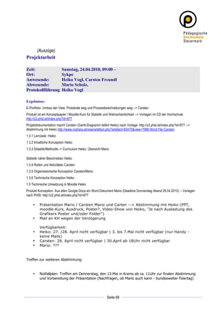 (Auszüge)
Projektarbeit

Zeit:                     Samstag, 24.04.2010, 09:00 –
Ort:                      Sykpe
Anwesende:                Heiko Vogl, Carsten Freundl
Abwesende:                Mario Scholz,
Protokollführung          Heiko Vogl

Ergebnisse:
E-Portfolio- Umbau der View. Protokolle weg und Prozessbeschreibungen weg --> Carsten
Produkt ist ein Konzeptpapier / Moodle-Kurs für Statsitik und Wahrscheinlichkeit --> Vorlagen im CD der Hochschule
http://z2.phst.at/index.php?id=877
Projektdokumentation macht Carsten (Gantt-Diagramm liefert Heiko) nach Vorlage: http://z2.phst.at/index.php?id=877 -->
Abstimmung mit Heiko http://www.mahara.at/view/artefact.php?artefact=83470&view=7966 Word File Carsten
1.3.1 Lernziele Heiko
1.3.2 Inhaltliche Konzeption Heiko
1.3.3 Didaktik/Methodik--> Curriculum Heiko, Übersicht Mario

Statistik näher Beschreiben Heiko
1.3.4 Rollen und Aktivitäten Carsten
1.3.5 Organisatorische Konzeption Carsten/Mario
1.3.6 Technische Konzeption Heiko
1.5 Technische Umsetzung in Moodle Heiko
Produkt Konzeption: Aus allen Google Docs ein Word Dokument Mario (Deadline Donnerstag Abend 29.04.2010) -- Vorlagen
nach PHSt: http://z2.phst.at/index.php?id=877

       •   Präsentation Mario / Carsten Mario und Carten --> Abstimmung mit Heiko (PPT,
           moodle-Kurs, Ausdruck, Poster?, Video-Show von Heiko, "Je nach Auslastung des
           Grafikers Poster und/oder Folder")
       •   Mail an KH wegen der Verzögerung

           Verfügbarkeit:
       •   Heiko: 27. /28. April nicht verfügbar | 3. bis 7.Mai nicht verfügbar (nur Handy -
           keine Mails)
       •   Carsten: 28. April nicht verfügbar | 30.April ab 18Uhr nicht verfügbar
       •   Mario: ???


Treffen zur weiteren Abstimmung:


       •   Notfallplan: Treffen am Donnerstag, den 13.Mai in Krems ab ca. 11Uhr zur finalen Abstimmung
           und Vorbereitung der Präsentation (Nachfragen, ob Mario auch kann - bundesweiter Feiertag)



	
                                                                     	
  
	
  
                                                          Seite 68     	
  
 