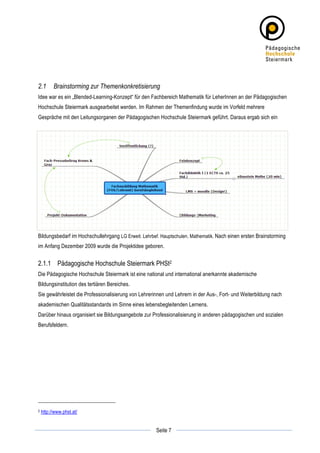 2.1          Brainstorming zur Themenkonkretisierung
Idee war es ein „Blended-Learning-Konzept“ für den Fachbereich Mathematik für LeherInnen an der Pädagogischen
Hochschule Steiermark ausgearbeitet werden. Im Rahmen der Themenfindung wurde im Vorfeld mehrere
Gespräche mit den Leitungsorganen der Pädagogischen Hochschule Steiermark geführt. Daraus ergab sich ein




Bildungsbedarf im Hochschullehrgang LG Erweit. Lehrbef. Hauptschulen, Mathematik. Nach einen ersten Brainstorming
im Anfang Dezember 2009 wurde die Projektidee geboren.


2.1.1 Pädagogische Hochschule Steiermark PHSt2
Die Pädagogische Hochschule Steiermark ist eine national und international anerkannte akademische
Bildungsinstitution des tertiären Bereiches.
Sie gewährleistet die Professionalisierung von Lehrerinnen und Lehrern in der Aus-, Fort- und Weiterbildung nach
akademischen Qualitätsstandards im Sinne eines lebensbegleitenden Lernens.
Darüber hinaus organisiert sie Bildungsangebote zur Professionalisierung in anderen pädagogischen und sozialen
Berufsfeldern.




2      http://www.phst.at/

	
                                                               	
  
	
  
                                                      Seite 7    	
  
 