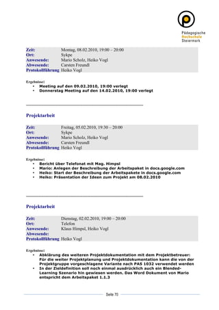 Zeit:                          Montag, 08.02.2010, 19:00 – 20:00
Ort:                           Sykpe
Anwesende:                     Mario Scholz, Heiko Vogl
Abwesende:                     Carsten Freundl
Protokollführung               Heiko Vogl

Ergebnisse:
   • Meeting auf den 09.02.2010, 19:00 verlegt
   • Donnerstag Meeting auf den 14.02.2010, 19:00 verlegt


----------------------------------------------------------------------------------------------------------

Projektarbeit

Zeit:                          Freitag, 05.02.2010, 19:30 – 20:00
Ort:                           Sykpe
Anwesende:                     Mario Scholz, Heiko Vogl
Abwesende:                     Carsten Freundl
Protokollführung               Heiko Vogl

Ergebnisse:
   • Bericht über Telefonat mit Mag. Himpsl
   • Mario: Anlegen der Beschreibung der Arbeitspaket in docs.google.com
   • Heiko: Start der Beschreibung der Arbeitspakete in docs.google.com
   • Heiko: Präsentation der Ideen zum Projekt am 08.02.2010




----------------------------------------------------------------------------------------------------------

Projektarbeit

Zeit:                          Dienstag, 02.02.2010, 19:00 – 20:00
Ort:                           Telefon
Anwesende:                     Klaus Himpsl, Heiko Vogl
Abwesende:
Protokollführung               Heiko Vogl

Ergebnisse:
   • Abklärung des weiteren Projektdokumentation mit dem Projektbetreuer:
       Für die weiter Projektplanung und Projektdokumentation kann die von der
       Projektgruppe vorgeschlagene Variante nach PAS 1032 verwendet werden
   • In der Zieldefinition soll noch einmal ausdrücklich auch ein Blended-
       Learning Szenario hin gewiesen werden. Das Word Dokument von Mario
       entspricht dem Arbeitspaket 1.1.3



	
                                                                                     	
  
	
  
                                                                        Seite 70       	
  
 
