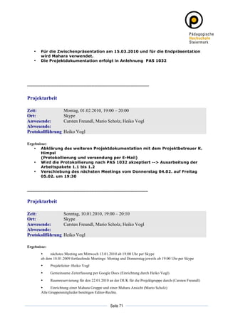•   Für die Zwischenpräsentation am 15.03.2010 und für die Endpräsentation
           wird Mahara verwendet.
       •   Die Projektdokumentation erfolgt in Anlehnung PAS 1032




----------------------------------------------------------------------------------------------------------


Projektarbeit

Zeit:                          Montag, 01.02.2010, 19:00 – 20:00
Ort:                           Skype
Anwesende:                     Carsten Freundl, Mario Scholz, Heiko Vogl
Abwesende:
Protokollführung               Heiko Vogl

Ergebnisse:
   • Abklärung des weiteren Projektdokumentation mit dem Projektbetreuer K.
       Himpsl
       (Protokollierung und versendung per E-Mail)
   • Wird die Protokollierung nach PAS 1032 akzeptiert --> Ausarbeitung der
       Arbeitspakete 1.1 bis 1.2
   • Verschiebung des nächsten Meetings vom Donnerstag 04.02. auf Freitag
       05.02. um 19:30


---------------------------------------------------------------------------------------------------------

Projektarbeit

Zeit:                          Sonntag, 10.01.2010, 19:00 – 20:10
Ort:                           Skype
Anwesende:                     Carsten Freundl, Mario Scholz, Heiko Vogl
Abwesende:
Protokollführung               Heiko Vogl

Ergebnisse:
           •    nächstes Meeting am Mittwoch 13.01.2010 ab 19:00 Uhr per Skype
           ab dem 18.01.2009 fortlaufende Meetings: Montag und Donnerstag jeweils ab 19:00 Uhr per Skype
           •        Projektleiter: Heiko Vogl
           •        Gemeinsame Zeiterfassung per Google Docs (Einrichtung durch Heiko Vogl)
           •        Raumreservierung für den 22.01.2010 an der DUK für die Projektgruppe durch (Carsten Freundl)
           •     Einrichtung einer Mahara Gruppe und einer Mahara Ansicht (Mario Scholz)
           Alle Gruppenmitglieder benötigen Editor-Rechte.


	
                                                                                     	
  
	
  
                                                                        Seite 71       	
  
 