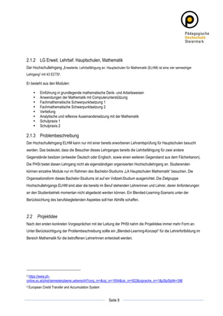 2.1.2 LG Erweit. Lehrbef. Hauptschulen, Mathematik
Der Hochschullehrgang „Erweiterte. Lehrbefähigung an. Hauptschulen für Mathematik (ELHM) ist eine vier semestriger
Lehrgang3 mit 43 ECTS4.

Er besteht aus den Modulen:

          •    Einführung in grundlegende mathematische Denk- und Arbeitsweisen
          •    Anwendungen der Mathematik mit Computerunterstützung
          •    Fachmathematische Schwerpunktsetzung 1
          •    Fachmathematische Schwerpunktsetzung 2
          •    Vertiefung
          •    Analytische und reflexive Auseinandersetzung mit der Mathematik
          •    Schulpraxis 1
          •    Schulpraxis 2

2.1.3 Problembeschreibung
Der Hochschullehrgang ELHM kann nur mit einer bereits erworbenen Lehramtsprüfung für Hauptschulen besucht
werden. Das bedeutet, dass die Besucher dieses Lehrganges bereits die Lehrbefähigung für zwei andere
Gegenstände besitzen (entweder Deutsch oder Englisch, sowie einen weiteren Gegenstand aus dem Fächerkanon).
Die PHSt bietet diesen Lehrgang nicht als eigenständigen organisierten Hochschullehrgang an. Studierenden
können einzelne Module nur im Rahmen des Bachelor-Studiums „LA Hauptschulen Mathematik“ besuchen. Die
Organisationsform dieses Bachelor-Studiums ist auf ein Vollzeit-Studium ausgerichtet. Die Zielgruppe
Hochschullehrgangs ELHM sind aber die bereits im Beruf stehenden Lehrerinnen und Lehrer, deren Anforderungen
an den Studienbetrieb momentan nicht abgedeckt werden können. Ein Blended-Learning-Szenario unter der
Berücksichtung des berufsbegleitenden Aspektes soll hier Abhilfe schaffen.



2.2           Projektidee
Nach den ersten konkreten Vorgesprächen mit der Leitung der PHSt nahm die Projektidee immer mehr Form an.
Unter Berücksichtigung der Problembeschreibung sollte ein „Blended-Learning-Konzept“ für die Lehrerfortbildung im
Bereich Mathematik für die betroffenen LehrerInnen entwickelt werden.




3 https://www.ph-

online.ac.at/phst/semesterplaene.uebersicht?corg_nr=&csj_nr=1604&csr_nr=922&csprache_nr=1&pStpStpNr=396
4      European Credit Transfer and Accumulation System

	
                                                                  	
  
	
  
                                                          Seite 8   	
  
 