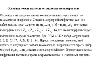 Основная модель полностью гомоморфного шифрования.
Фактически вышеперечисленные компьютеры используют полностью
гомоморфное шифрование. Согласно модулярной арифметике, если дан
набор взаимно простых чисел 1 2 km ,m ,...,m и 1 2 kM m m ...m , то строится
изоморфизм колец MZ и 1 2 km m mZ Z ... Z   . То, что это изоморфизм следует
из китайской теоремы об остатках. Для ЭВМ К-340А набор модулей такой
2; 5; 23; 63; 17; 19; 29; 13; 31; 61. Первое, что приходит в голову, чтоб
сделать из модулярного подхода гомоморфное шифрование это скрыть набор
модулей 1 2 km ,m ,...,m , сделать из них секретный ключ. Однако такая система
шифрования достаточно просто вскрывается атакой с известными данными.
 
