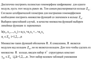 Достаточно построить полностью гомоморфное шифрование для одного
модуля, пусть этот модуль равен m. Тем самым рассматривается кольцо mZ .
Согласно алгебраической геометрии для построения гомоморфизмов
необходимо построить множество функций со значением в кольце mZ .
Выберем простейший случай, в качестве множества функций выберем
линейные функции n переменных
1 2 n 1 1 2 2 n n
i m
h(x ,x ,...,x ) α x +α x +...+α x
α Z i=1,2,...,n


Множество таких функций обозначим R . К сожалению, R является
модулем над кольцом mZ , но не является кольцом. Для того чтобы сделать из
множества R кольцо, введем набор 3
n структурных констант
ijk mγ Z i,j,k=1,2,...,n . Этот набор назовем таблицей умножения
 