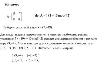 13 7
11 8
 
 
 
A det 181 13mod(42) A
Например
Выберем секретный ключ (7, 19) v
Для представления первого элемента матрицы необходимо решить
уравнение 7x 19y 13mod(42)  решаем стандартным образом и находим
пару (9, 4) . Аналогично для других элементов матрицы находим пары
( 2, 7)  , (5, 12) ,(15, 17) . Открытый ключ – матрица
(9, 4) ( 2, 7)
(5, 12) (15, 17)
   
   
 