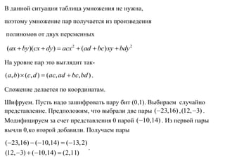 В данной ситуации таблица умножения не нужна,
поэтому умножение пар получается из произведения
полиномов от двух переменных
2 2
( )( ) ( )ax by cx dy acx ad bc xy bdy     
На уровне пар это выглядит так-
( , ) ( , ) ( , , )a b c d ac ad bc bd   .
Сложение делается по координатам.
Шифруем. Пусть надо зашифровать пару бит (0,1). Выбираем случайно
представление. Предположим, что выбрали две пары ( 23,16) ,(12, 3) .
Модифицируем за счет представления 0 парой ( 10,14) . Из первой пары
вычли 0,ко второй добавили. Получаем пары
( 23,16) ( 10,14) ( 13,2)
(12, 3) ( 10,14) (2,11)
    
   
.
 