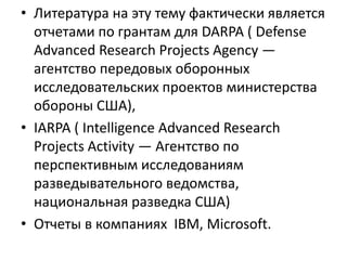 • Литература на эту тему фактически является
отчетами по грантам для DARPA ( Defense
Advanced Research Projects Agency —
агентство передовых оборонных
исследовательских проектов министерства
обороны США),
• IARPA ( Intelligence Advanced Research
Projects Activity — Агентство по
перспективным исследованиям
разведывательного ведомства,
национальная разведка США)
• Отчеты в компаниях IBM, Microsoft.
 