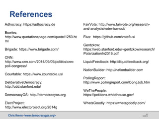 Chris Krenn <www.democracygps.org> 10/28/16
12
References
Adhocracy: https://adhocracy.de
Bowles:
http://www.quotationspage.com/quote/1253.ht
ml
Brigade: https://www.brigade.com/
CNN:
http://www.cnn.com/2014/09/09/politics/cnn-
poll-congress/
Countable: https://www.countable.us/
DeliberativeDemocracy:
http://cdd.stanford.edu/
DemocracyOS: http://democracyos.org
ElectProject:
http://www.electproject.org/2014g
FairVote: http://www.fairvote.org/research-
and-analysis/voter-turnout/
Flux: https://github.com/voteflux/
Gentzkow:
https://web.stanford.edu/~gentzkow/research/
PolarizationIn2016.pdf
LiquidFeedback: http://liquidfeedback.org/
NationBuilder: http://nationbuilder.com
PollingReport:
http://www.pollingreport.com/CongJob.htm
WeThePeople:
https://petitions.whitehouse.gov/
WhatsGoodly: https://whatsgoodly.com/
 