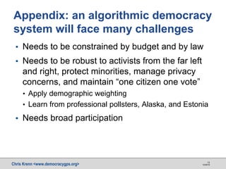 Chris Krenn <www.democracygps.org> 10/28/16
13
▪ Needs to be constrained by budget and by law
▪ Needs to be robust to activists from the far left
and right, protect minorities, manage privacy
concerns, and maintain “one citizen one vote”
• Apply demographic weighting
• Learn from professional pollsters, Alaska, and Estonia
▪ Needs broad participation
Appendix: an algorithmic democracy
system will face many challenges
 